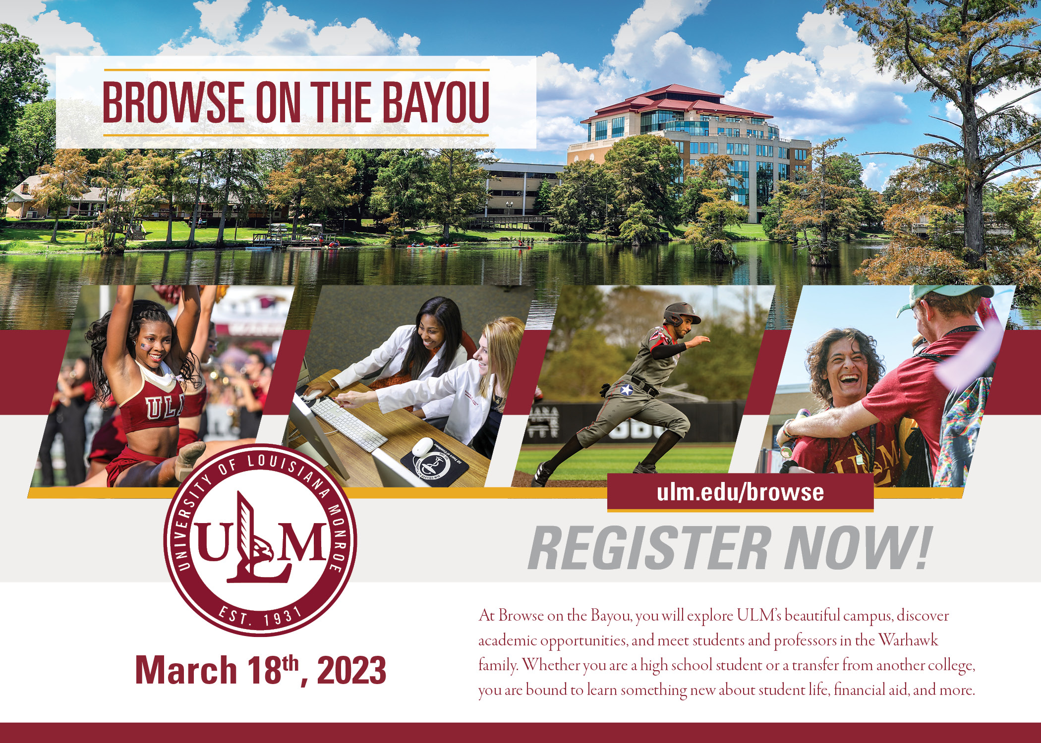 Four photos (a cheerleader, two students pointing at a computer, a baseball player, and two students smiling and embracing) layover an image of a tall building overlooking a bayou. People are kayaking on the bayou. ULM's logo is in the corner. Text reads, "Browse on the Bayou. ulm.edu/browse REGISTER NOW! At Browse on the Bayou, you will explore ULM's beautiful campus, discover academic opportunities, and meet students and professors in the Warhawk family. Whether you are a high school student or a transfer from another college, you are bound to learn something new about student life, financial aid, and more."