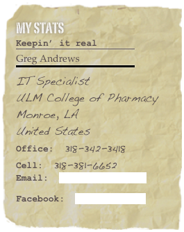 My Stats 
Keepin’ it real
￼
Greg Andrews        
￼
IT Specialist
ULM College of PharmacyMonroe, LA United States Office:  318-342-3418Cell:  318-381-6652Email:  gandrews@ulm.edu  

Facebook:  Greg Andrews
 Favorite Quote: “If you believe in yourself and have dedication, pride, and never quit, you will be a winner.  The price of victory is high, but so are the rewards.”-- Bear Bryant