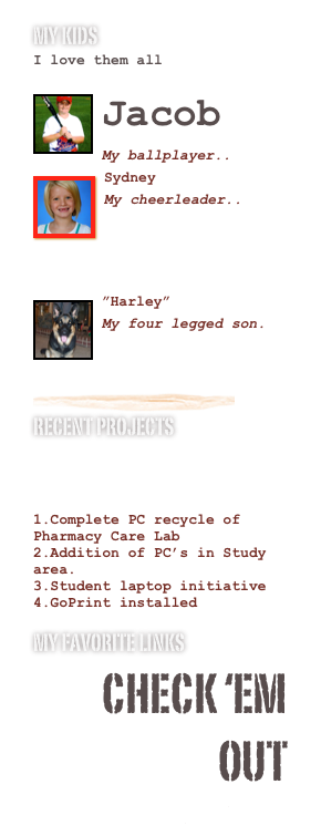 My Kids 
I love them all

￼Jacob
My ballplayer..
￼
￼Sydney
My cheerleader..
www.missmonroepageant.com

￼
￼”Harley”
My four legged son.
￼
￼
Recent Projects 

Complete PC recycle of Pharmacy Care Lab
Addition of PC’s in Study area.
Student laptop initiative  
GoPrint installed   
My Favorite Links
Check ‘em out
www.warhawknation.com
www.rolltide.com 